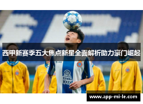 西甲新赛季五大焦点新星全面解析助力豪门崛起