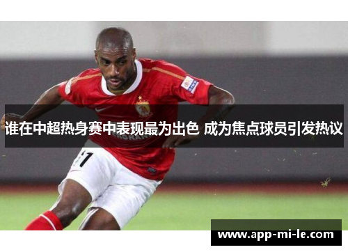 谁在中超热身赛中表现最为出色 成为焦点球员引发热议
