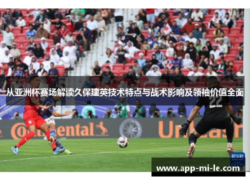 从亚洲杯赛场解读久保建英技术特点与战术影响及领袖价值全面