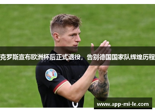 克罗斯宣布欧洲杯后正式退役,告别德国国家队辉煌历程 克罗斯宣布欧洲杯后正式退役,告别德国国家队辉煌历程