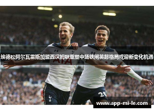 埃德松阿尔瓦雷斯加盟西汉姆联重塑中场铁闸英超格局或迎新变化机遇